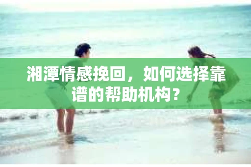 湘潭情感挽回，如何选择靠谱的帮助机构？