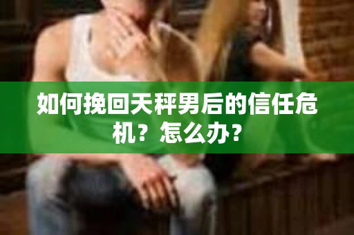 如何挽回天秤男后的信任危机？怎么办？