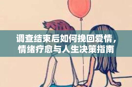 调查结束后如何挽回爱情,情绪疗愈与人生决策指南 调查结束后如何挽回爱情,情绪疗愈与人生决策指南