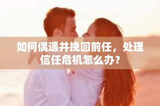 如何偶遇并挽回前任，处理信任危机怎么办？