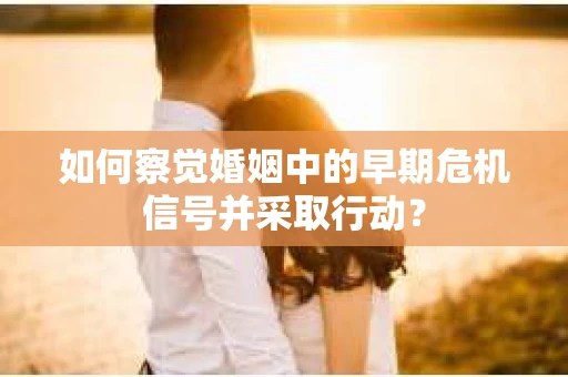 如何察觉婚姻中的早期危机信号并采取行动？