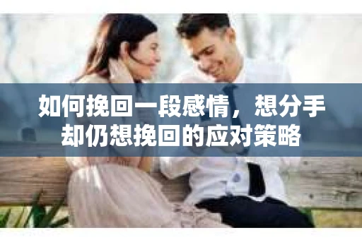 如何挽回一段感情，想分手却仍想挽回的应对策略