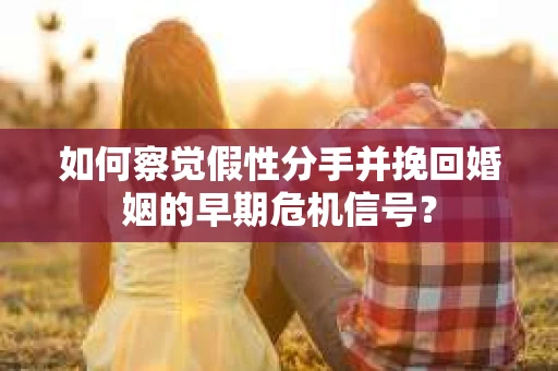 如何察觉假性分手并挽回婚姻的早期危机信号？