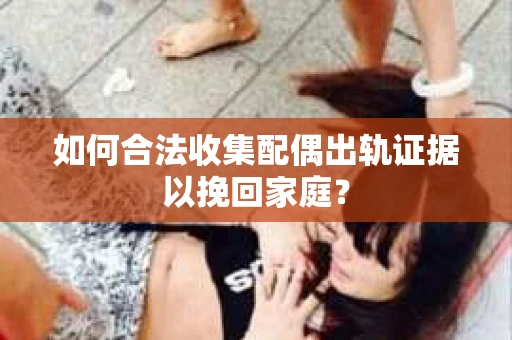 如何合法收集配偶出轨证据以挽回家庭？