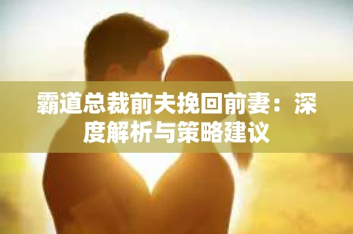 霸道总裁前夫挽回前妻：深度解析与策略建议