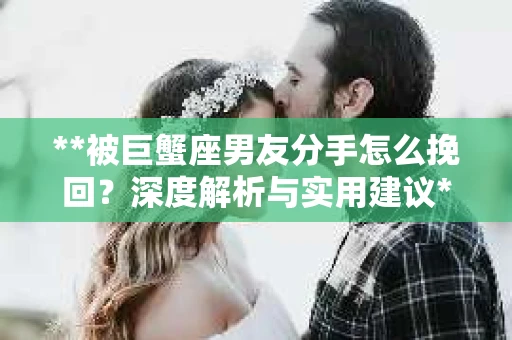 **被巨蟹座男友分手怎么挽回？深度解析与实用建议**