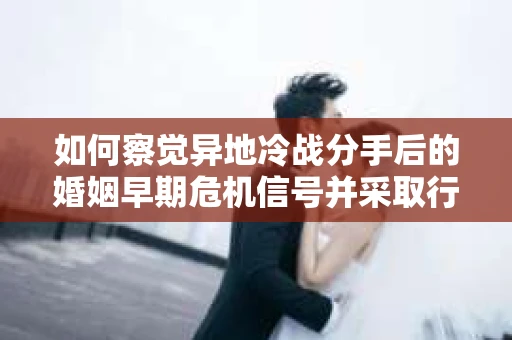 如何察觉异地冷战分手后的婚姻早期危机信号并采取行动？
