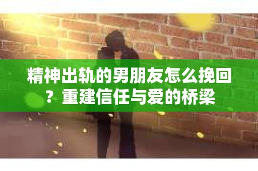 精神出轨的男朋友怎么挽回？重建信任与爱的桥梁