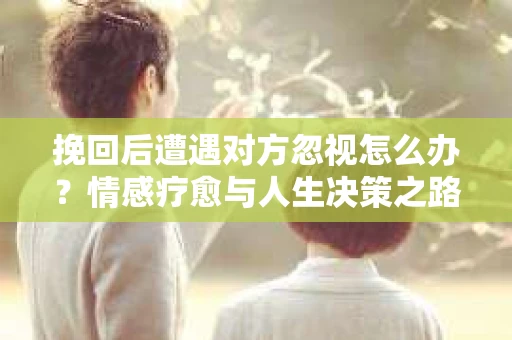 挽回后遭遇对方忽视怎么办？情感疗愈与人生决策之路
