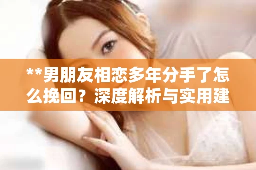 **男朋友相恋多年分手了怎么挽回？深度解析与实用建议**