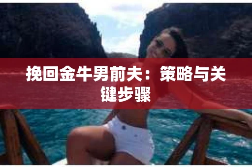 挽回金牛男前夫:策略与关键步骤 挽回金牛男前夫:策略与关键步骤