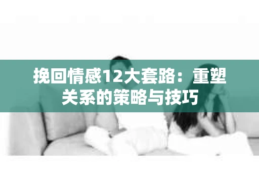 挽回情感12大套路：重塑关系的策略与技巧