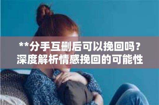 **分手互删后可以挽回吗？深度解析情感挽回的可能性**