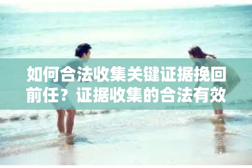 如何合法收集关键证据挽回前任?证据收集的合法有效方案 如何合法收集关键证据挽回前任?证据收集的合法有效方案