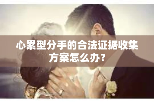 心累型分手的合法证据收集方案怎么办? 心累型分手的合法证据收集方案怎么办?