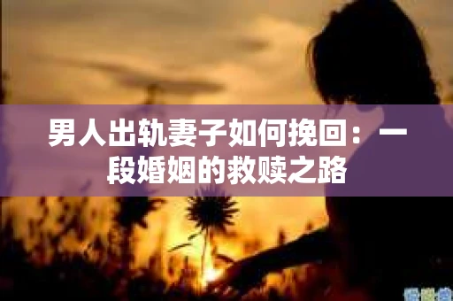 男人出轨妻子如何挽回：一段婚姻的救赎之路
