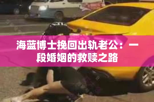 海蓝博士挽回出轨老公：一段婚姻的救赎之路