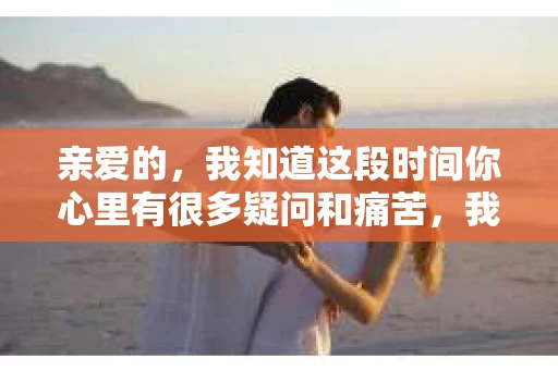 亲爱的，我知道这段时间你心里有很多疑问和痛苦，我也一样。我们在一起的时光，有欢笑也有泪水，那些美好的回忆，我永远都不会忘记。今天，我想通过这条短信，向你表达我的一些想法。