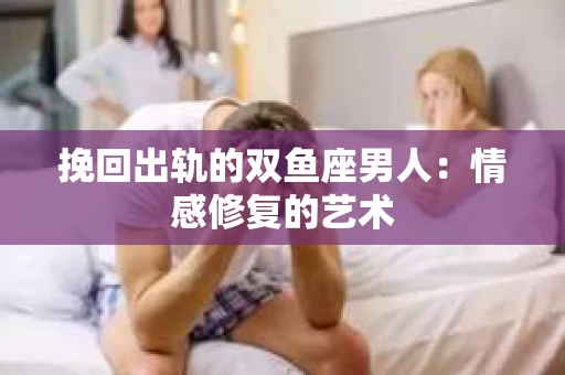 挽回出轨的双鱼座男人：情感修复的艺术