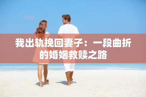 我出轨挽回妻子：一段曲折的婚姻救赎之路