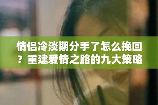 情侣冷淡期分手了怎么挽回？重建爱情之路的九大策略