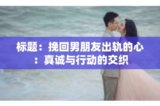 标题：挽回男朋友出轨的心：真诚与行动的交织