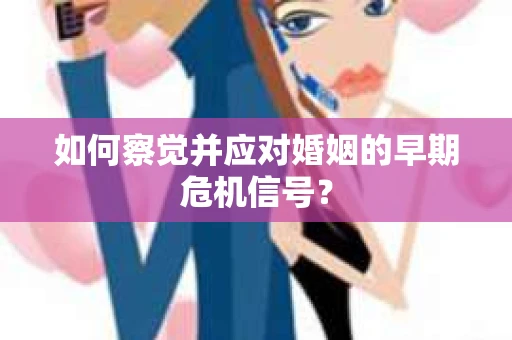 如何察觉并应对婚姻的早期危机信号？