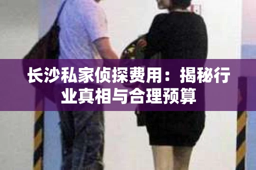 长沙私家侦探费用：揭秘行业真相与合理预算