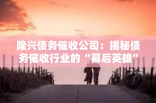 隆兴债务催收公司：揭秘债务催收行业的“幕后英雄”