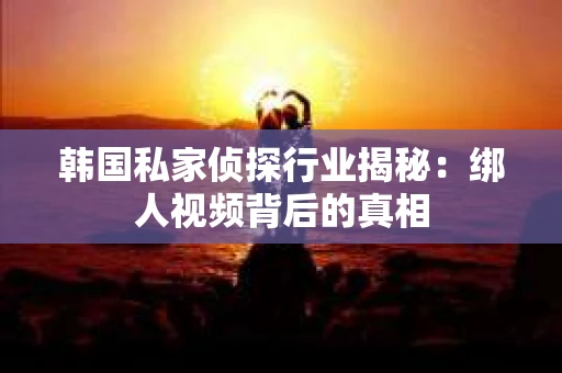 韩国私家侦探行业揭秘：绑人视频背后的真相