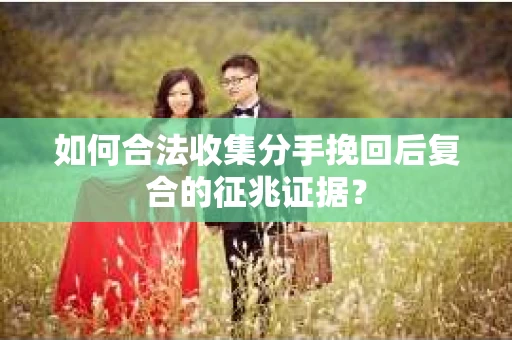如何合法收集分手挽回后复合的征兆证据? 如何合法收集分手挽回后复合的征兆证据?