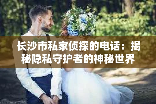 长沙市私家侦探的电话：揭秘隐私守护者的神秘世界