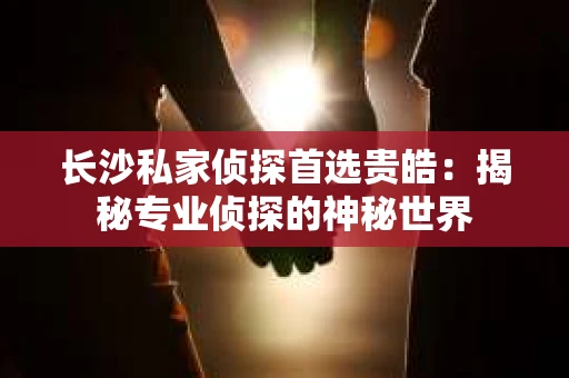长沙私家侦探首选贵皓：揭秘专业侦探的神秘世界