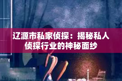 辽源市私家侦探：揭秘私人侦探行业的神秘面纱