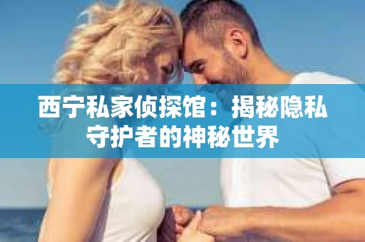 西宁私家侦探馆：揭秘隐私守护者的神秘世界