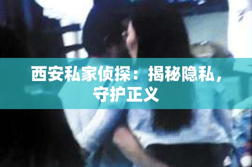 西安私家侦探：揭秘隐私，守护正义