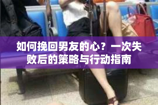 如何挽回男友的心？一次失败后的策略与行动指南