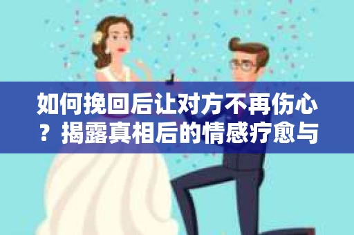 如何挽回后让对方不再伤心？揭露真相后的情感疗愈与前行计划