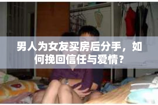 男人为女友买房后分手，如何挽回信任与爱情？