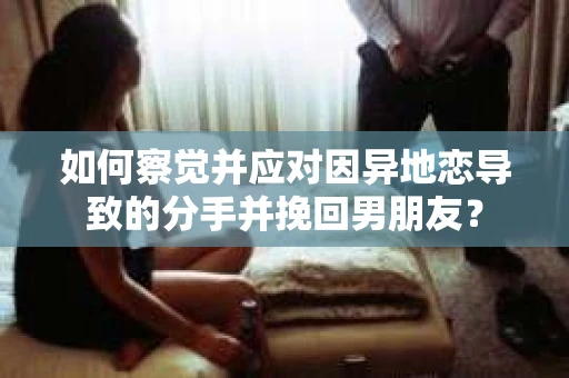 如何察觉并应对因异地恋导致的分手并挽回男朋友？