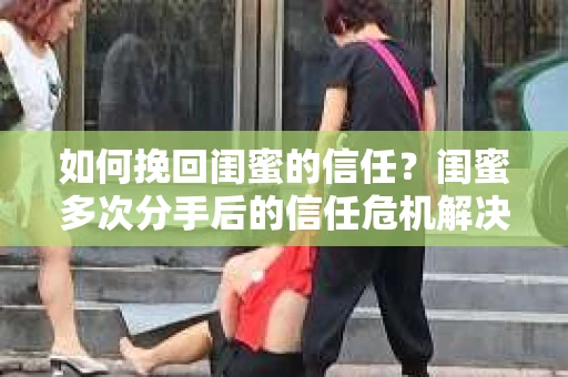 如何挽回闺蜜的信任?闺蜜多次分手后的信任危机解决方案 如何挽回闺蜜的信任?闺蜜多次分手后的信任危机解决方案