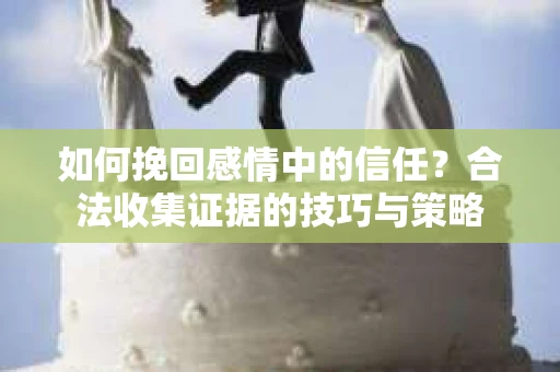 如何挽回感情中的信任?合法收集证据的技巧与策略 如何挽回感情中的信任?合法收集证据的技巧与策略