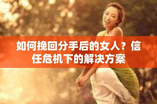 如何挽回分手后的女人?信任危机下的解决方案 如何挽回分手后的女人?信任危机下的解决方案