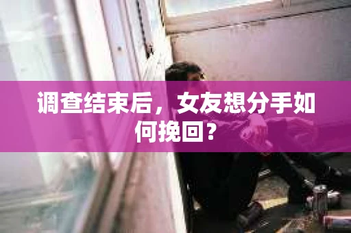 调查结束后,女友想分手如何挽回? 调查结束后,女友想分手如何挽回?