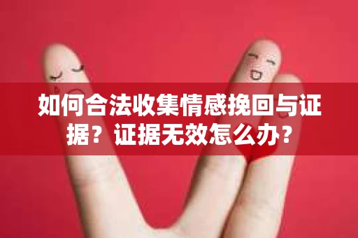 如何合法收集情感挽回与证据？证据无效怎么办？