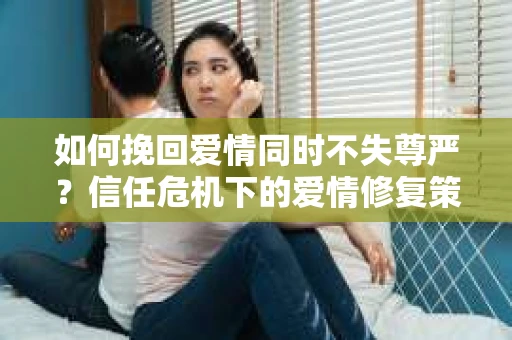 如何挽回爱情同时不失尊严?信任危机下的爱情修复策略 如何挽回爱情同时不失尊严?信任危机下的爱情修复策略