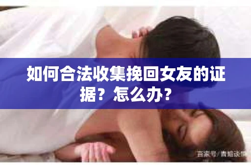 如何合法收集挽回女友的证据?怎么办? 如何合法收集挽回女友的证据?怎么办?