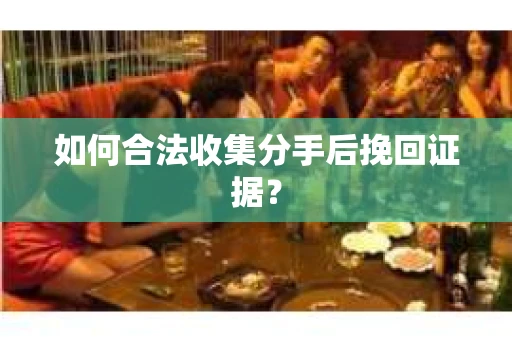 如何合法收集分手后挽回证据？