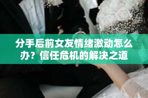 分手后前女友情绪激动怎么办?信任危机的解决之道 分手后前女友情绪激动怎么办?信任危机的解决之道