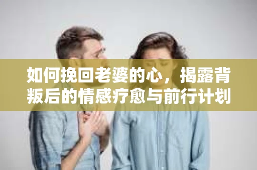 如何挽回老婆的心,揭露背叛后的情感疗愈与前行计划 如何挽回老婆的心,揭露背叛后的情感疗愈与前行计划